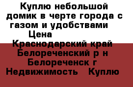 Куплю небольшой домик в черте города с газом и удобствами. › Цена ­ 1 400 000 - Краснодарский край, Белореченский р-н, Белореченск г. Недвижимость » Куплю   
